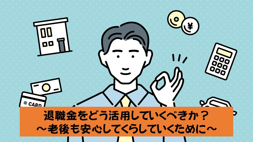 退職金をどう活用していくべきか？ 〜老後も安心して暮らしていくために〜